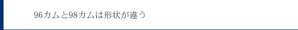 96カムと98カムは形状が違う