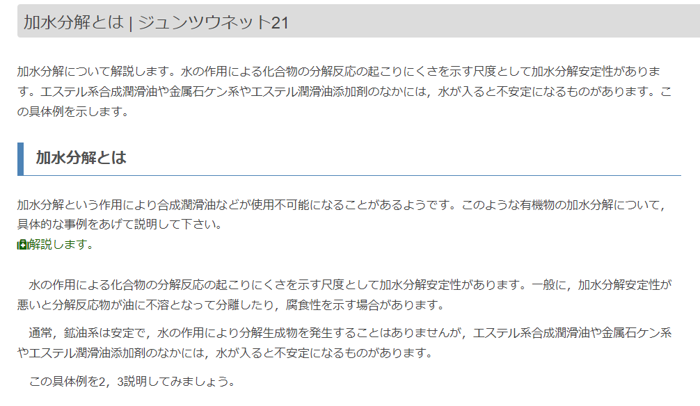 加水分解という作用により合成潤滑油などが使用不可能になることがあるようです。このような有機物の加水分解について，具体的な事例をあげて説明して下さい。 解説します。 水の作用による化合物の分解反応の起こりにくさを示す尺度として加水分解安定性があります。一般に，加水分解安定性が悪いと分解反応物が油に不溶となって分離したり，腐食性を示す場合があります。 通常，鉱油系は安定で，水の作用により分解生成物を発生することはありませんが，エステル系合成潤滑油や金属石ケン系やエステル潤滑油添加剤のなかには，水が入ると不安定になるものがあります。 この具体例を2，3説明してみましょう。